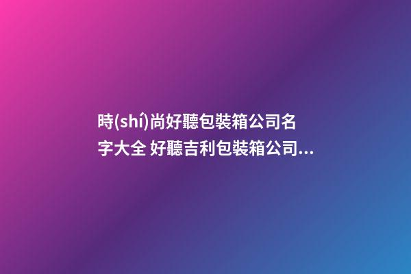 時(shí)尚好聽包裝箱公司名字大全 好聽吉利包裝箱公司起名